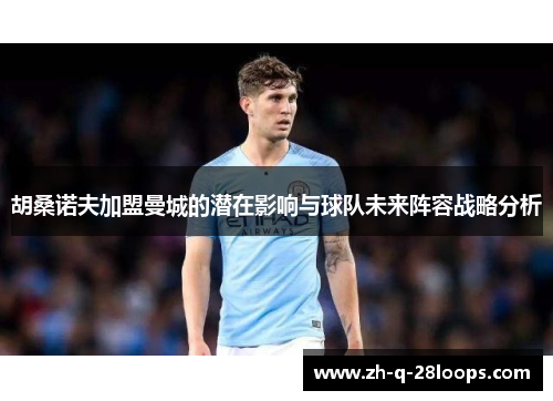 胡桑诺夫加盟曼城的潜在影响与球队未来阵容战略分析 胡桑诺夫加盟曼城的潜在影响与球队未来阵容战略分析