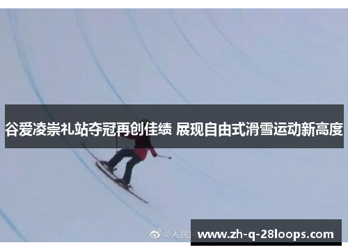 谷爱凌崇礼站夺冠再创佳绩 展现自由式滑雪运动新高度