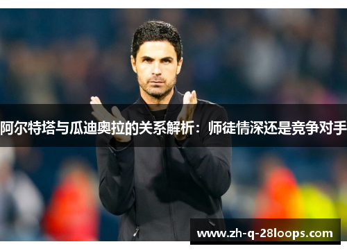 阿尔特塔与瓜迪奥拉的关系解析:师徒情深还是竞争对手 阿尔特塔与瓜迪奥拉的关系解析:师徒情深还是竞争对手