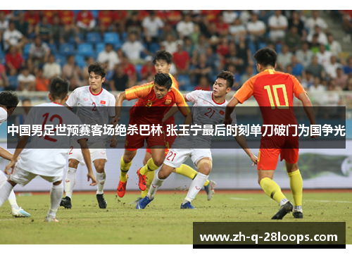 中国男足世预赛客场绝杀巴林 张玉宁最后时刻单刀破门为国争光 中国男足世预赛客场绝杀巴林 张玉宁最后时刻单刀破门为国争光