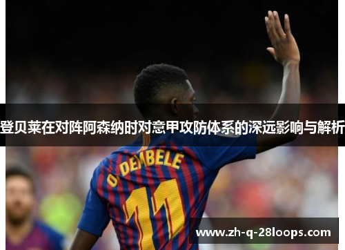 登贝莱在对阵阿森纳时对意甲攻防体系的深远影响与解析 登贝莱在对阵阿森纳时对意甲攻防体系的深远影响与解析