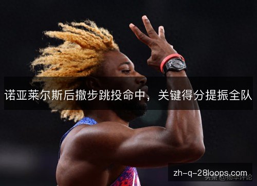 诺亚莱尔斯后撤步跳投命中,关键得分提振全队 诺亚莱尔斯后撤步跳投命中,关键得分提振全队